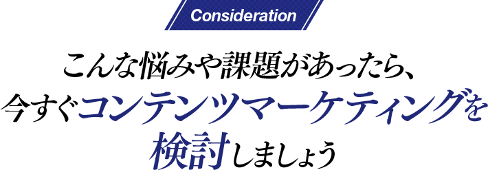 Consideration こんな悩みや課題があったら、今すぐコンテンツマーケティングを検討しましょう